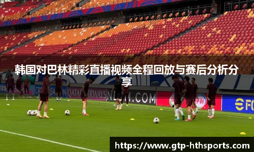 韩国对巴林精彩直播视频全程回放与赛后分析分享